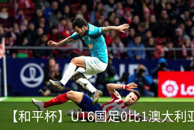 【和平杯】U16国足0比1澳大利亚 1胜1平1负获第三名