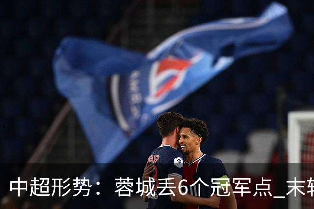 中超形势：蓉城丢6个冠军点 末轮不输泰山仍夺冠 盼津门虎阻击英博