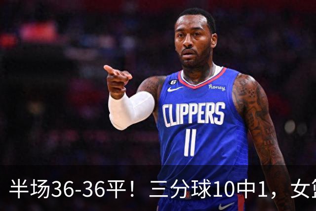 半场36-36平！三分球10中1，女篮毛病还没改，宫鲁鸣仍未启用双塔