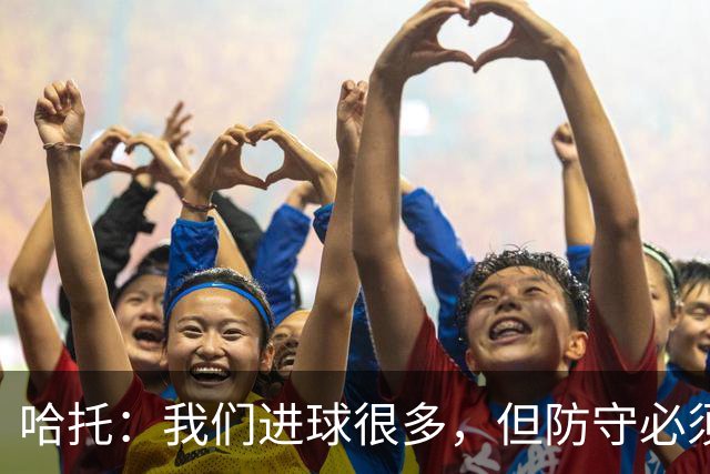 哈托：我们进球很多，但防守必须做得更好；要争取更多零封