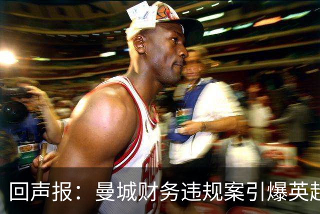 回声报：曼城财务违规案引爆英超格局，利物浦迎财务爆发窗口期