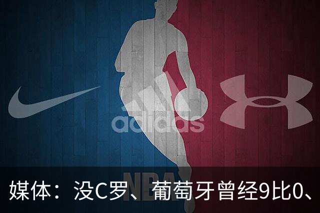 媒体：没C罗、葡萄牙曾经9比0、9比1大胜！他不会组织！