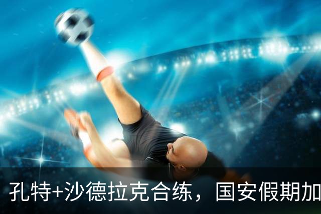 孔特+沙德拉克合练，国安假期加训，死磕亚冠联赛，海牛能捡便宜
