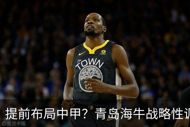 提前布局中甲？青岛海牛战略性调整，中超收官思路引热议