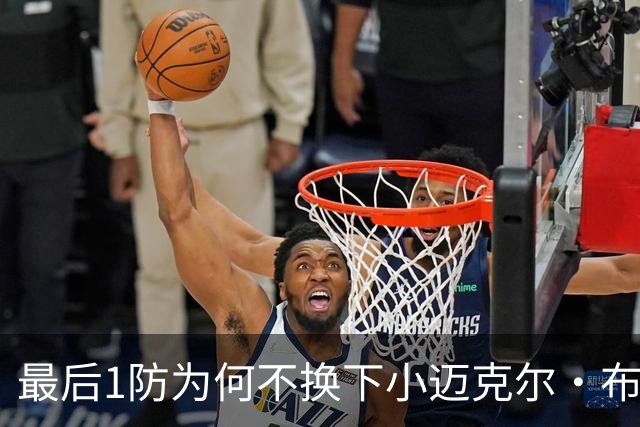 最后1防为何不换下小迈克尔·布朗？篮网主帅：有考虑过 责任在我