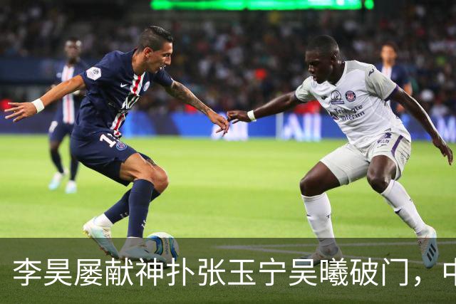 李昊屡献神扑张玉宁吴曦破门，中国亚运男足2比1逆转朝鲜队