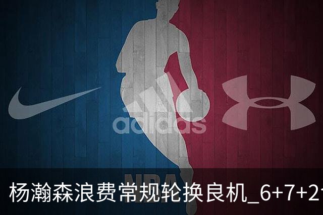杨瀚森浪费常规轮换良机 6+7+2含金量并不高？