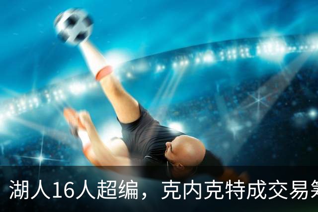 湖人16人超编，克内克特成交易筹码，雄鹿谈判却传出悲观信号
