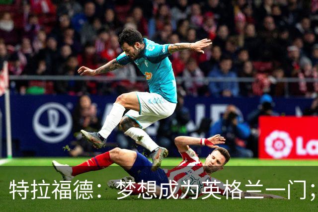特拉福德：梦想成为英格兰一门；在曼城的时光？看积极的一面