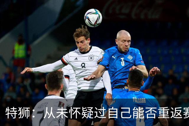 特狮：从未怀疑过自己能否重返赛场，如今比以往更珍惜健康的身体