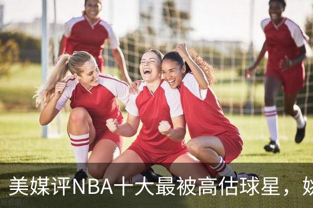 美媒评NBA十大最被高估球星，姚麦上榜，哈登入前3，第1也曾效力火箭