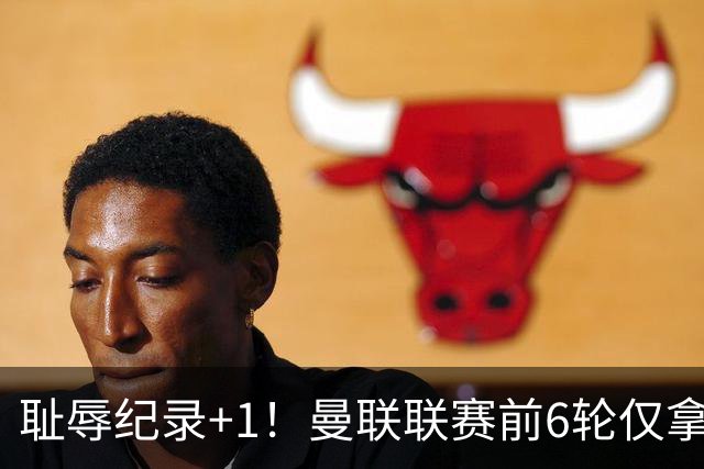 耻辱纪录+1！曼联联赛前6轮仅拿6分，近40年最差开局