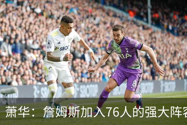萧华：詹姆斯加入76人的强大阵容 这让他们与尼克斯对决更加精彩