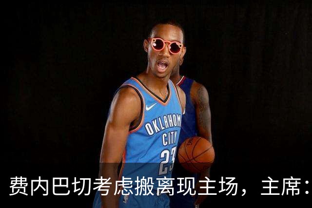 费内巴切考虑搬离现主场，主席：若符合俱乐部利益将提交会员大会