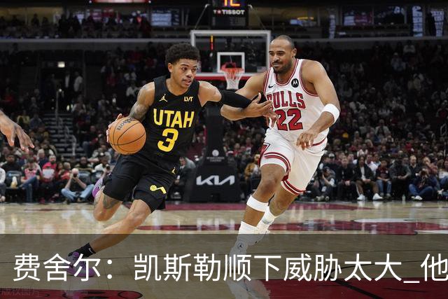 费舍尔：凯斯勒顺下威胁太大 他能让东契奇和里夫斯轻松杀入禁区