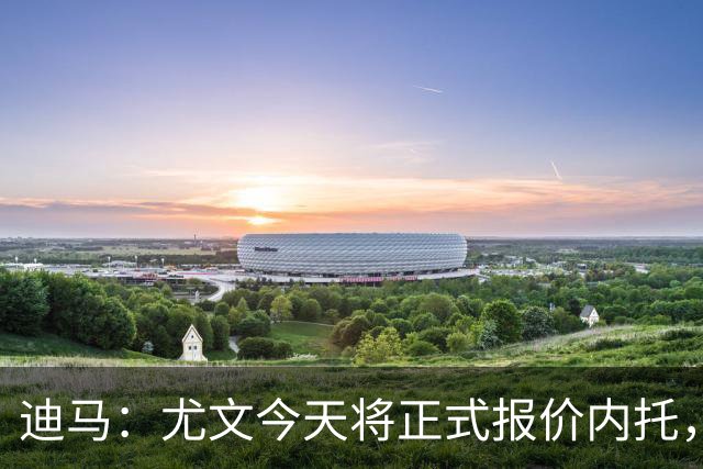 迪马：尤文今天将正式报价内托，若达成协议将安排后续行程