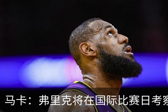 马卡：弗里克将在国际比赛日考察球员，他计划观战英格兰vs西班牙