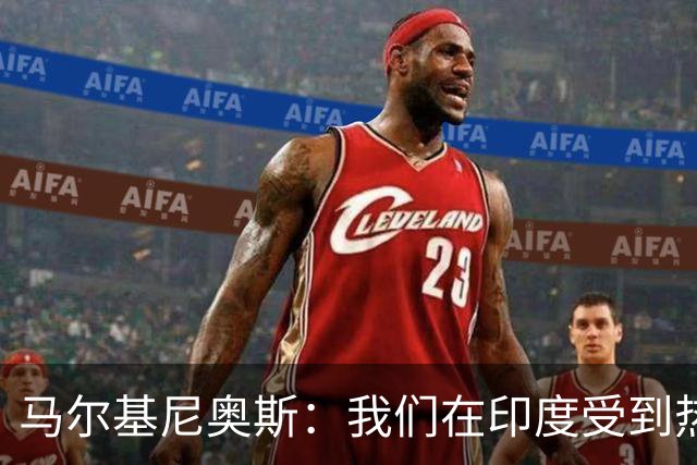 马尔基尼奥斯：我们在印度受到热烈欢迎，会努力拿出最好的表现