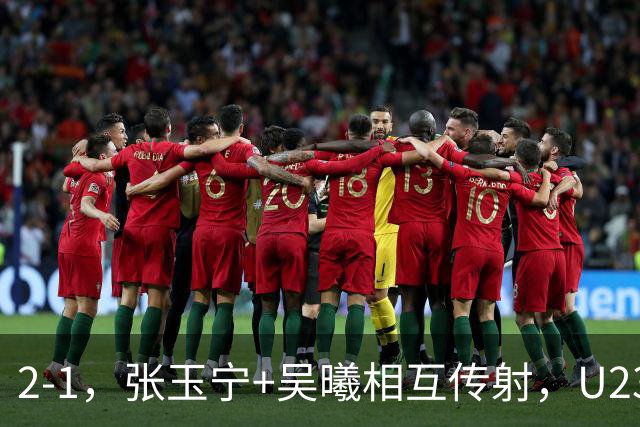 2-1，张玉宁+吴曦相互传射，U23国足开门红，1场典型的安东尼奥式胜利