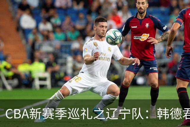 CBA新赛季巡礼之辽宁队：韩德君回归重整旗鼓 新赛季有望完成重建